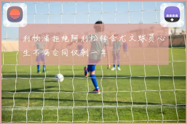 利物浦拒绝阿利松转会尤文球员心生不满合同仅剩一年