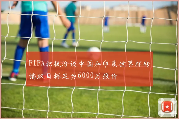 FIFA积极洽谈中国和印度世界杯转播权目标定为6000万报价