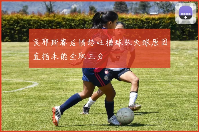莫耶斯赛后愤怒吐槽球队失球原因直指未能全取三分