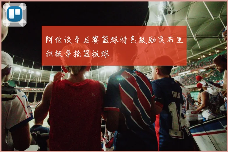 阿伦谈季后赛篮球特色鼓励莫布里积极争抢篮板球
