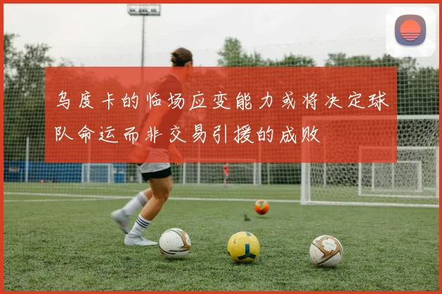 乌度卡的临场应变能力或将决定球队命运而非交易引援的成败