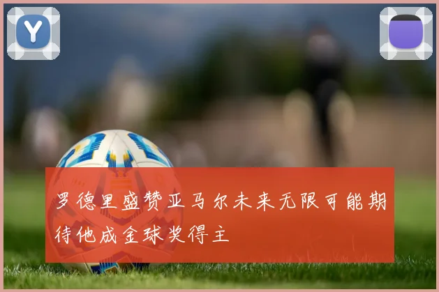 罗德里盛赞亚马尔未来无限可能期待他成金球奖得主