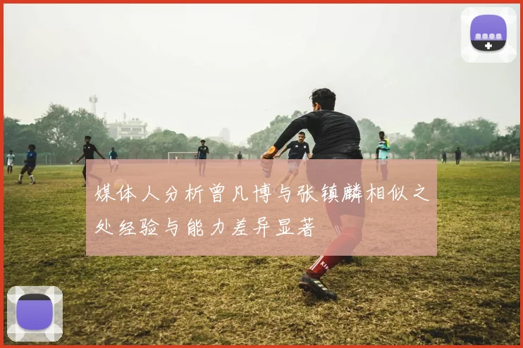 媒体人分析曾凡博与张镇麟相似之处经验与能力差异显著