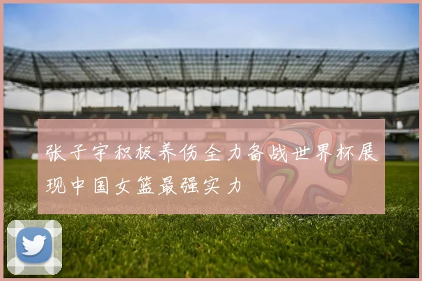 张子宇积极养伤全力备战世界杯展现中国女篮最强实力