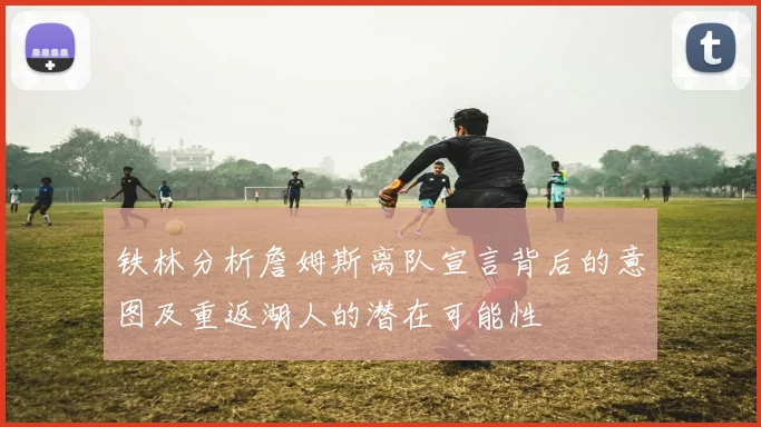铁林分析詹姆斯离队宣言背后的意图及重返湖人的潜在可能性