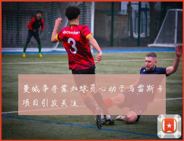 曼城争夺蒙加球员心动于马雷斯卡项目引发关注