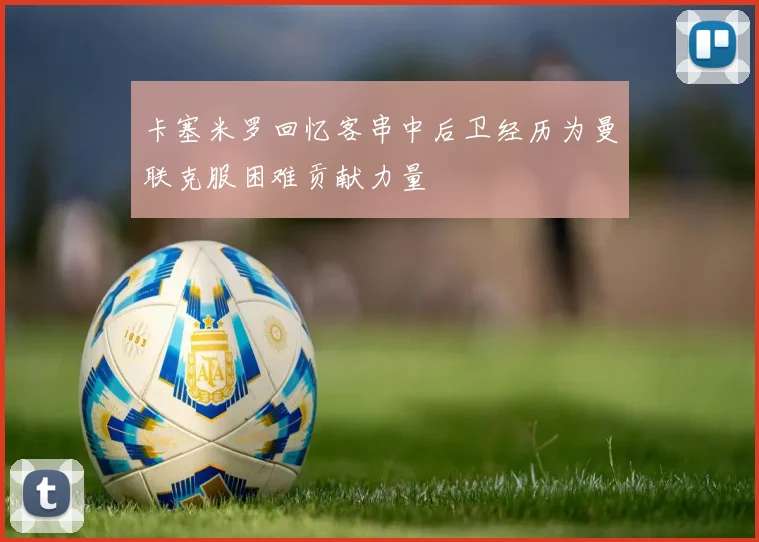 卡塞米罗回忆客串中后卫经历为曼联克服困难贡献力量