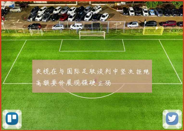央视在与国际足联谈判中坚决拒绝高额要价展现强硬立场